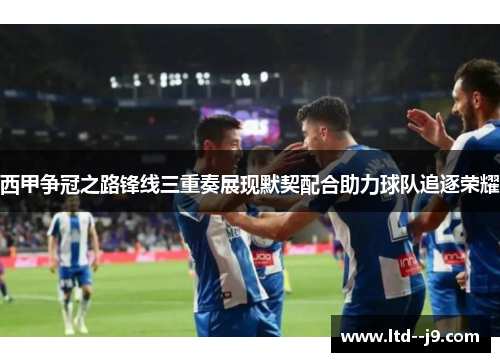 西甲争冠之路锋线三重奏展现默契配合助力球队追逐荣耀