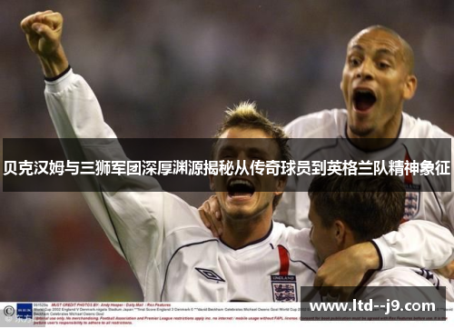 贝克汉姆与三狮军团深厚渊源揭秘从传奇球员到英格兰队精神象征