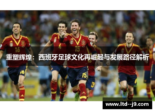 重塑辉煌:西班牙足球文化再崛起与发展路径解析 重塑辉煌:西班牙足球文化再崛起与发展路径解析