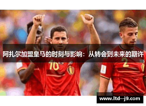 阿扎尔加盟皇马的时刻与影响：从转会到未来的期许