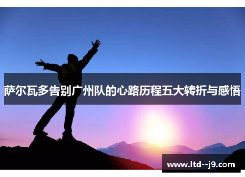 萨尔瓦多告别广州队的心路历程五大转折与感悟