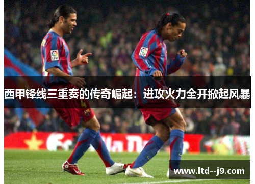 西甲锋线三重奏的传奇崛起：进攻火力全开掀起风暴