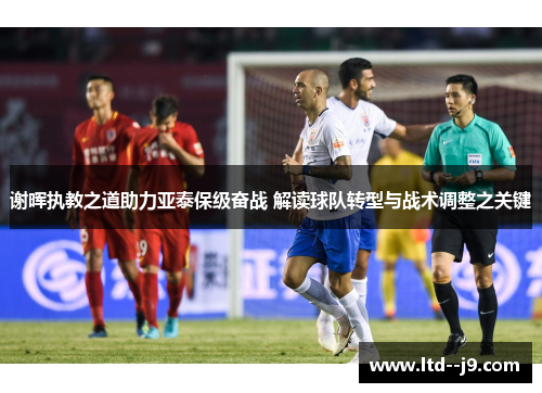 谢晖执教之道助力亚泰保级奋战 解读球队转型与战术调整之关键