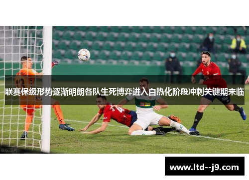 联赛保级形势逐渐明朗各队生死博弈进入白热化阶段冲刺关键期来临