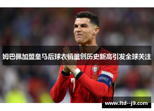 姆巴佩加盟皇马后球衣销量创历史新高引发全球关注 姆巴佩加盟皇马后球衣销量创历史新高引发全球关注