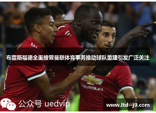 布雷斯福德全面接管曼联体育事务推动球队重建引发广泛关注