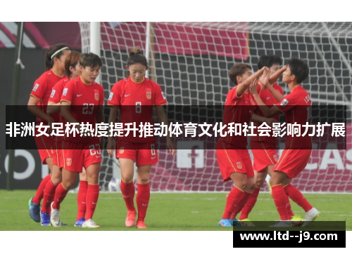 非洲女足杯热度提升推动体育文化和社会影响力扩展
