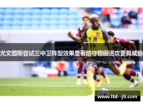 尤文图斯尝试三中卫阵型效果显著防守稳固进攻更具威胁