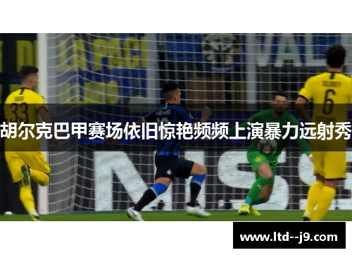 胡尔克巴甲赛场依旧惊艳频频上演暴力远射秀