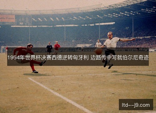 1954年世界杯决赛西德逆转匈牙利 边路传中写就伯尔尼奇迹